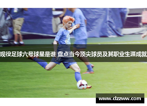 现役足球六号球星是谁 盘点当今顶尖球员及其职业生涯成就