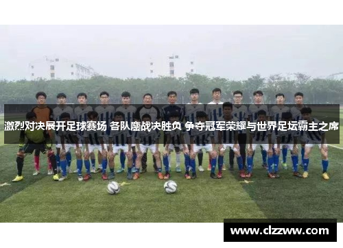 激烈对决展开足球赛场 各队鏖战决胜负 争夺冠军荣耀与世界足坛霸主之席
