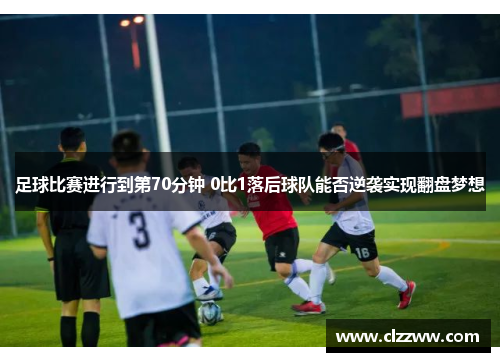 足球比赛进行到第70分钟 0比1落后球队能否逆袭实现翻盘梦想