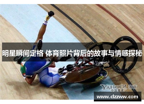 明星瞬间定格 体育照片背后的故事与情感探秘