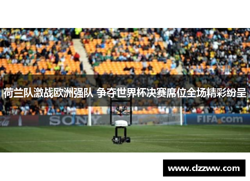 荷兰队激战欧洲强队 争夺世界杯决赛席位全场精彩纷呈